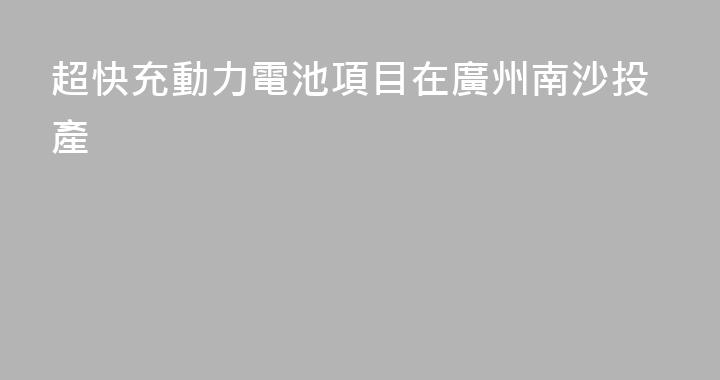 超快充動力電池項目在廣州南沙投產