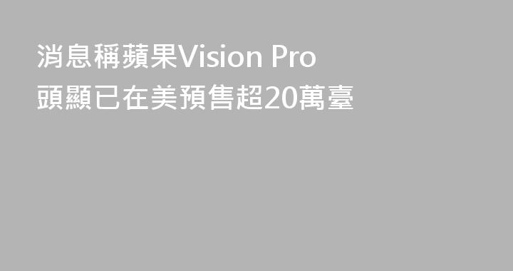 消息稱蘋果Vision Pro頭顯已在美預售超20萬臺