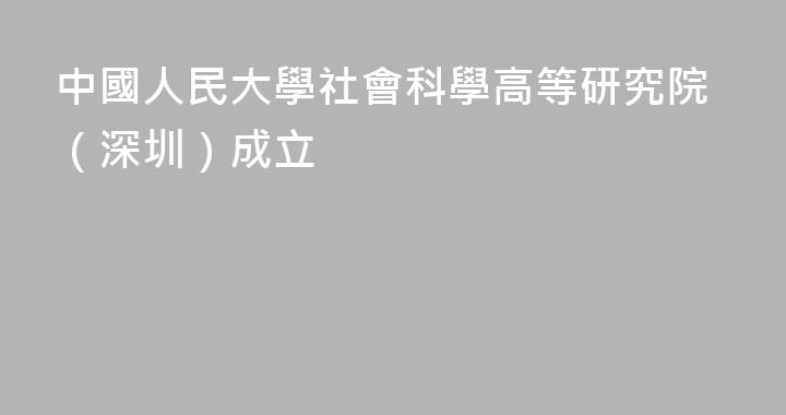 中國人民大學社會科學高等研究院（深圳）成立