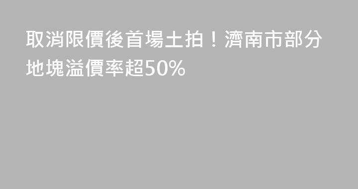 取消限價後首場土拍！濟南市部分地塊溢價率超50%