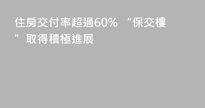 住房交付率超過60% “保交樓”取得積極進展