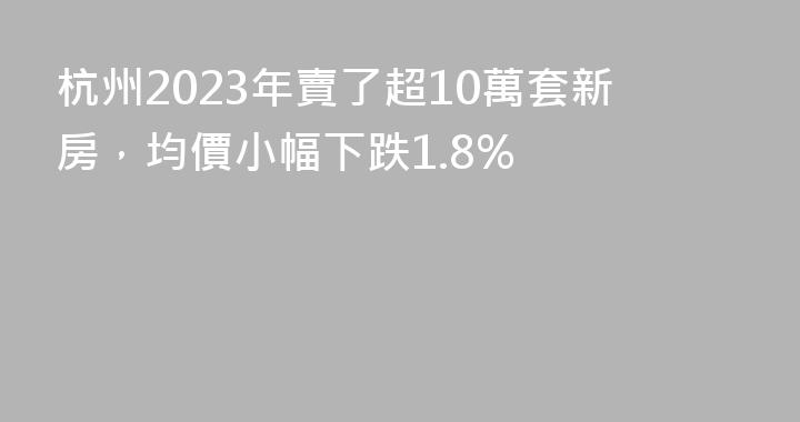 杭州2023年賣了超10萬套新房，均價小幅下跌1.8%