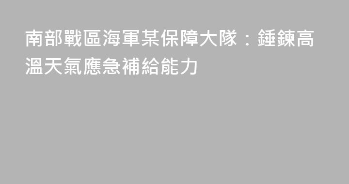 南部戰區海軍某保障大隊：錘鍊高溫天氣應急補給能力