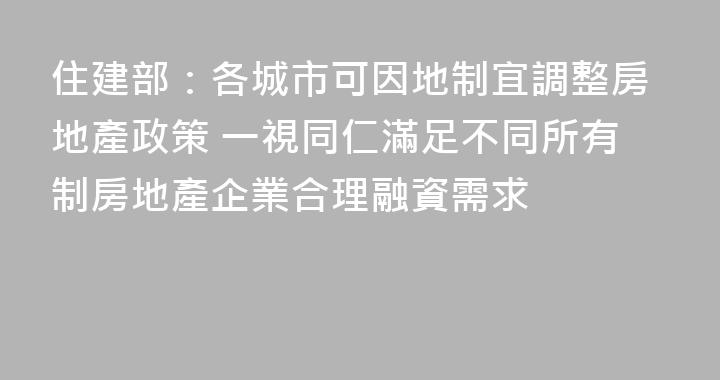 住建部：各城市可因地制宜調整房地產政策 一視同仁滿足不同所有制房地產企業合理融資需求
