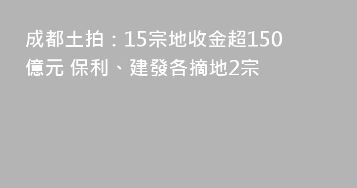 成都土拍：15宗地收金超150億元 保利、建發各摘地2宗