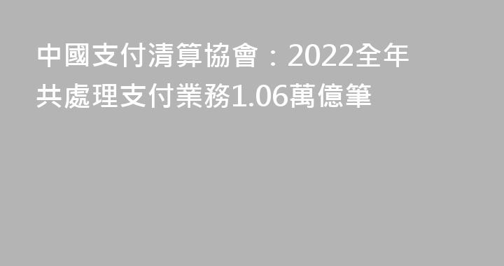中國支付清算協會：2022全年共處理支付業務1.06萬億筆