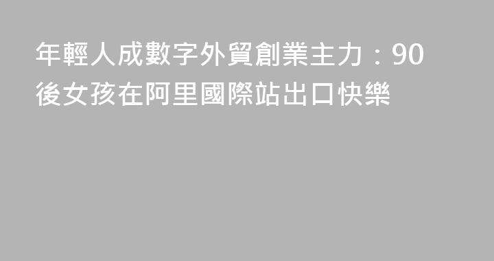 年輕人成數字外貿創業主力：90後女孩在阿里國際站出口快樂