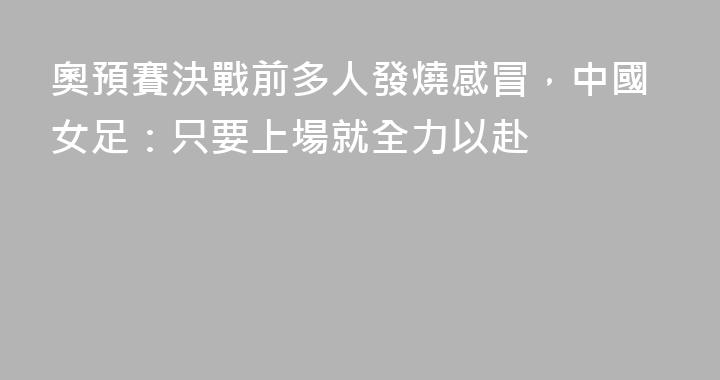 奧預賽決戰前多人發燒感冒，中國女足：只要上場就全力以赴