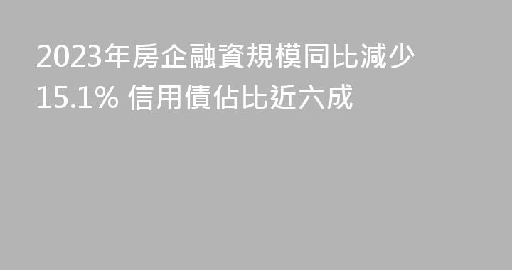 2023年房企融資規模同比減少15.1% 信用債佔比近六成
