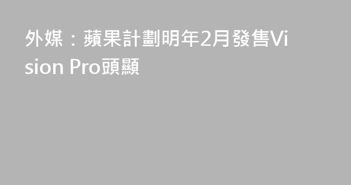 外媒：蘋果計劃明年2月發售Vision Pro頭顯
