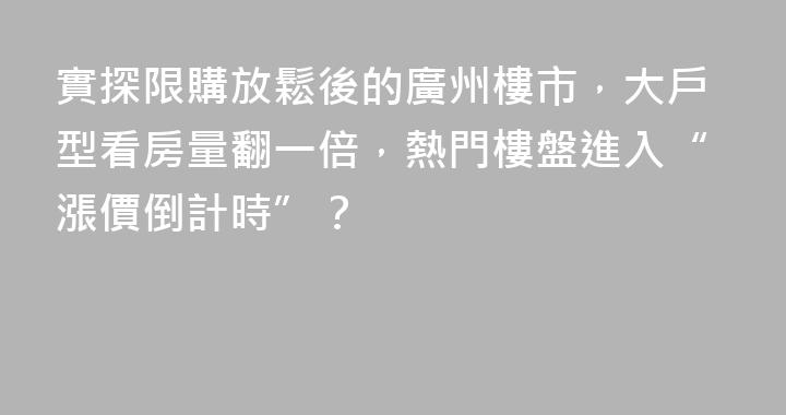 實探限購放鬆後的廣州樓市，大戶型看房量翻一倍，熱門樓盤進入“漲價倒計時”？