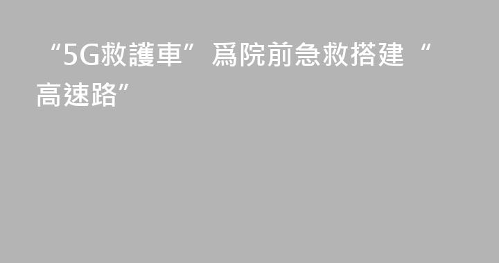 “5G救護車”爲院前急救搭建“高速路”