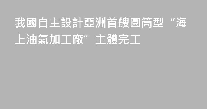 我國自主設計亞洲首艘圓筒型“海上油氣加工廠”主體完工