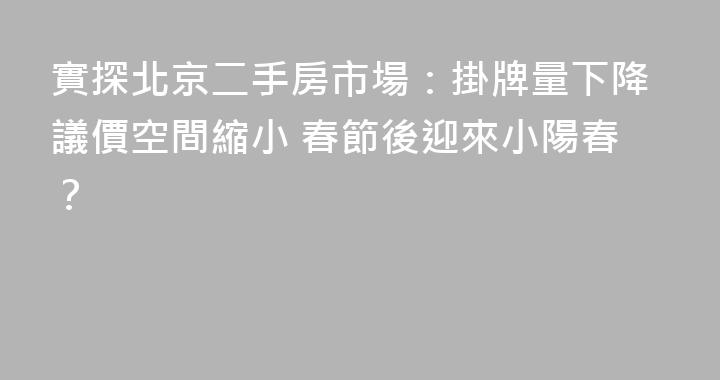 實探北京二手房市場：掛牌量下降議價空間縮小 春節後迎來小陽春？