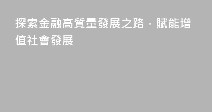 探索金融高質量發展之路，賦能增值社會發展