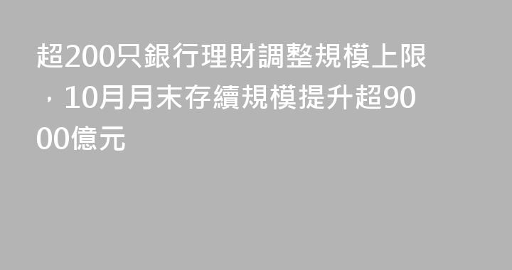 超200只銀行理財調整規模上限，10月月末存續規模提升超9000億元