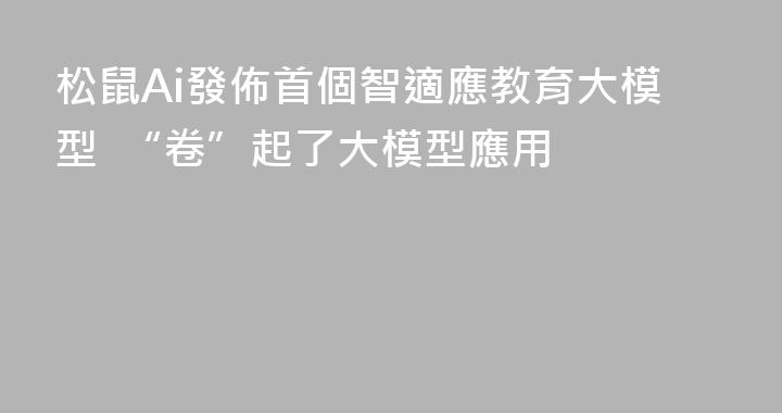 松鼠Ai發佈首個智適應教育大模型  “卷”起了大模型應用