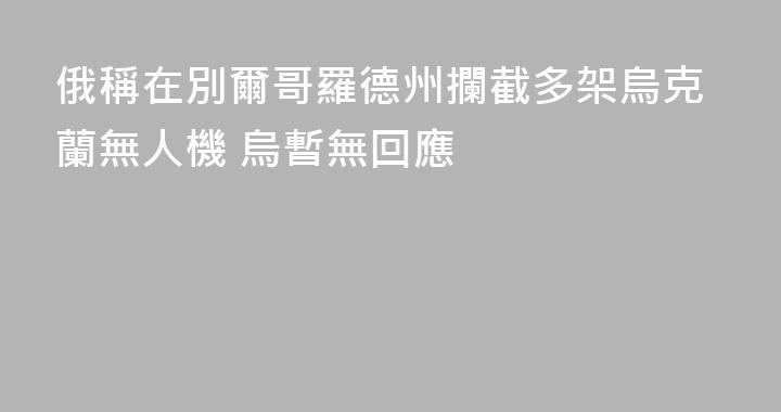 俄稱在別爾哥羅德州攔截多架烏克蘭無人機 烏暫無回應