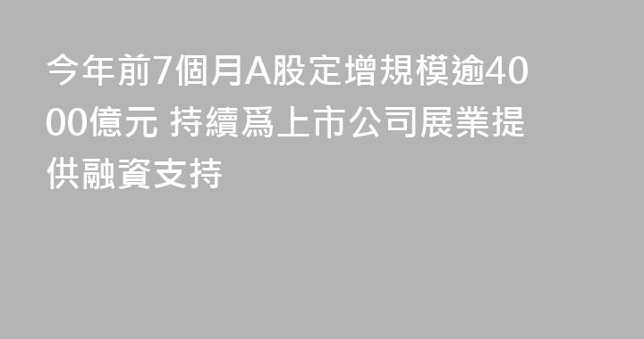 今年前7個月A股定增規模逾4000億元 持續爲上市公司展業提供融資支持