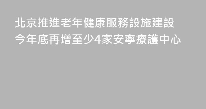 北京推進老年健康服務設施建設 今年底再增至少4家安寧療護中心