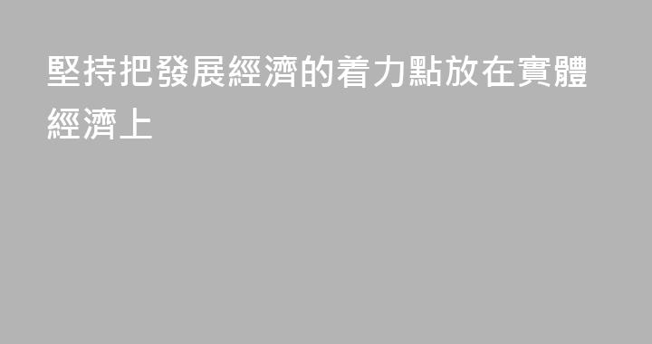 堅持把發展經濟的着力點放在實體經濟上