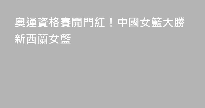 奧運資格賽開門紅！中國女籃大勝新西蘭女籃