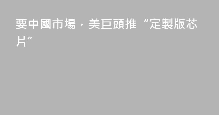 要中國市場，美巨頭推“定製版芯片”