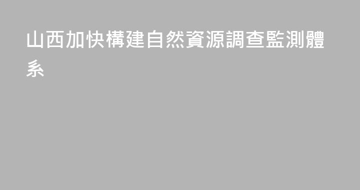 山西加快構建自然資源調查監測體系