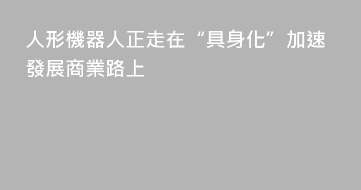 人形機器人正走在“具身化”加速發展商業路上