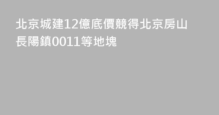 北京城建12億底價競得北京房山長陽鎮0011等地塊
