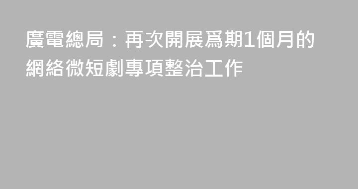 廣電總局：再次開展爲期1個月的網絡微短劇專項整治工作