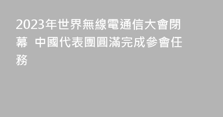 2023年世界無線電通信大會閉幕  中國代表團圓滿完成參會任務