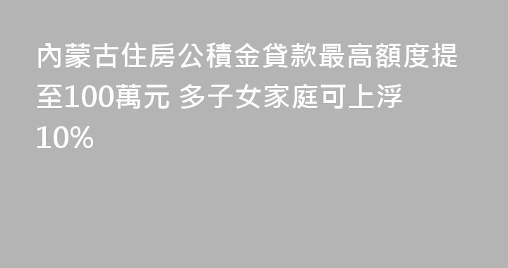 內蒙古住房公積金貸款最高額度提至100萬元 多子女家庭可上浮10%
