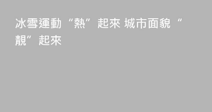 冰雪運動“熱”起來 城市面貌“靚”起來