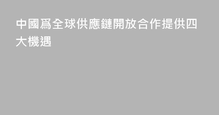 中國爲全球供應鏈開放合作提供四大機遇