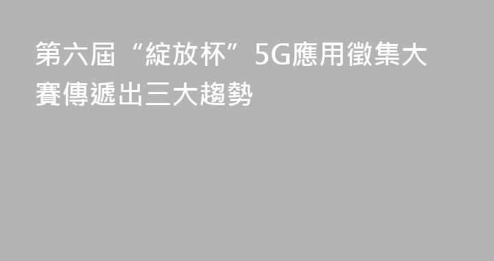 第六屆“綻放杯”5G應用徵集大賽傳遞出三大趨勢