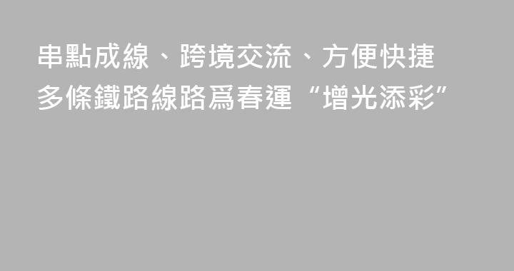 串點成線、跨境交流、方便快捷 多條鐵路線路爲春運“增光添彩”