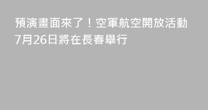 預演畫面來了！空軍航空開放活動7月26日將在長春舉行