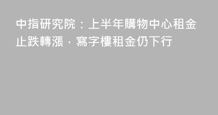 中指研究院：上半年購物中心租金止跌轉漲，寫字樓租金仍下行