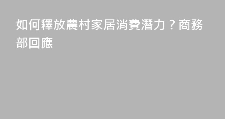 如何釋放農村家居消費潛力？商務部回應