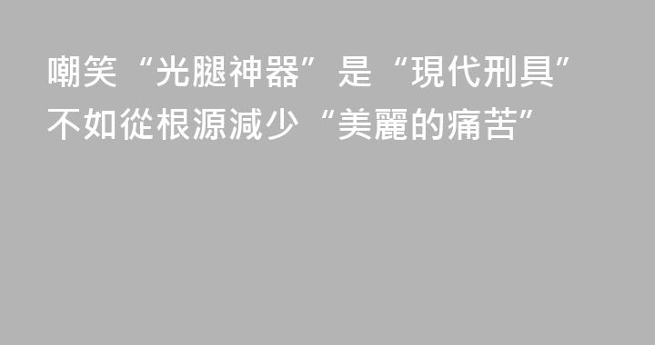 嘲笑“光腿神器”是“現代刑具”不如從根源減少“美麗的痛苦”