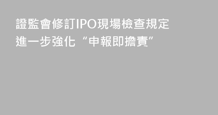 證監會修訂IPO現場檢查規定 進一步強化“申報即擔責”