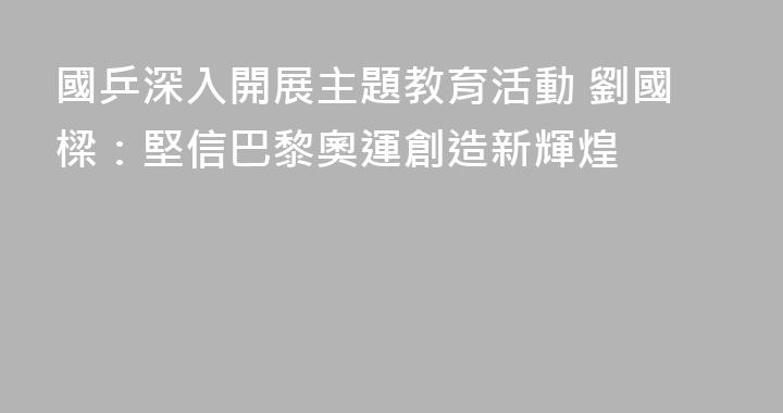 國乒深入開展主題教育活動 劉國樑：堅信巴黎奧運創造新輝煌