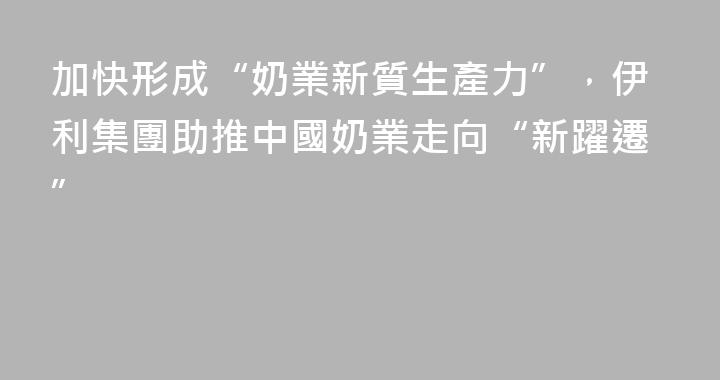 加快形成“奶業新質生產力”，伊利集團助推中國奶業走向“新躍遷”
