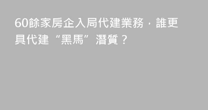 60餘家房企入局代建業務，誰更具代建“黑馬”潛質？