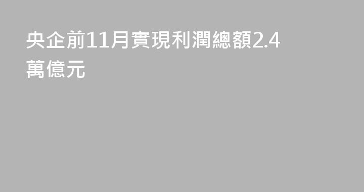央企前11月實現利潤總額2.4萬億元