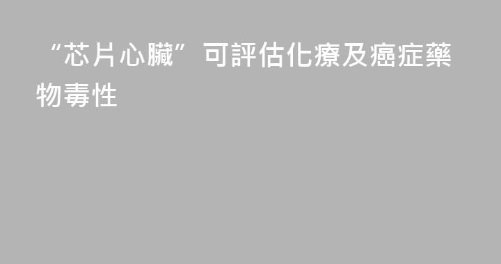 “芯片心臟”可評估化療及癌症藥物毒性