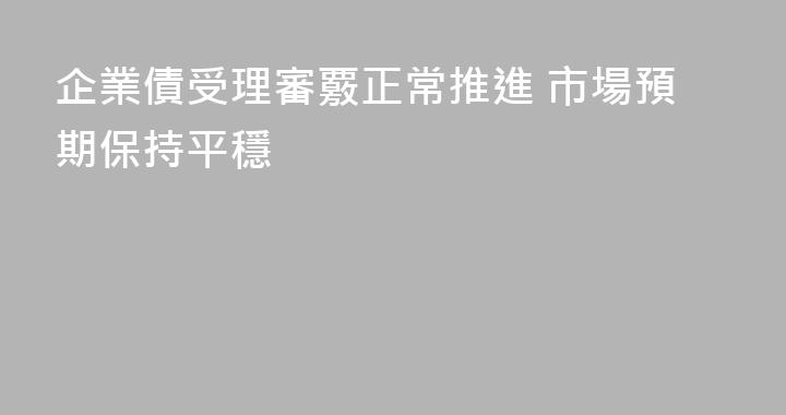 企業債受理審覈正常推進 市場預期保持平穩