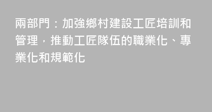 兩部門：加強鄉村建設工匠培訓和管理，推動工匠隊伍的職業化、專業化和規範化