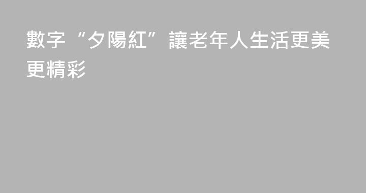 數字“夕陽紅”讓老年人生活更美更精彩